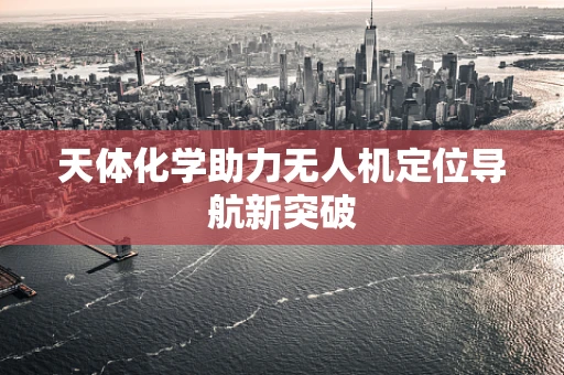 天体化学助力无人机定位导航新突破