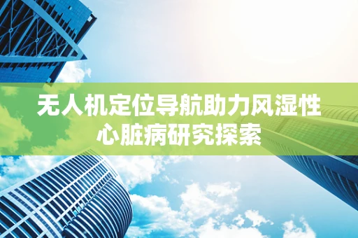 无人机定位导航助力风湿性心脏病研究探索