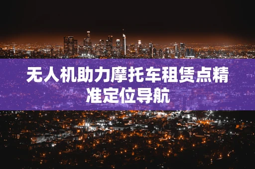 无人机助力摩托车租赁点精准定位导航