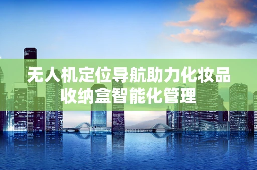无人机定位导航助力化妆品收纳盒智能化管理