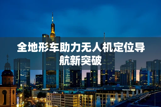 全地形车助力无人机定位导航新突破