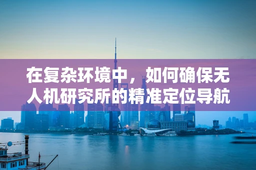 在复杂环境中，如何确保无人机研究所的精准定位导航技术稳定可靠？
