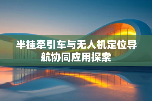 半挂牵引车与无人机定位导航协同应用探索