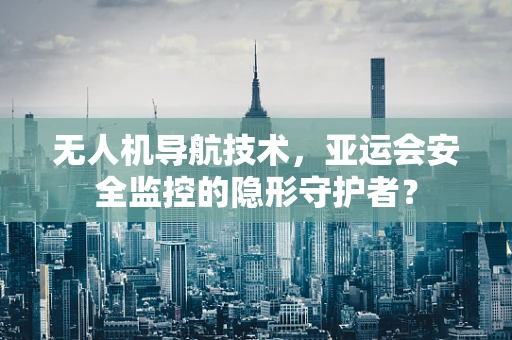无人机导航技术，亚运会安全监控的隐形守护者？