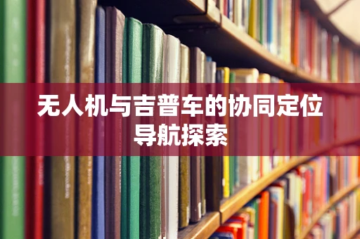 无人机与吉普车的协同定位导航探索