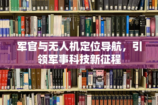 军官与无人机定位导航，引领军事科技新征程