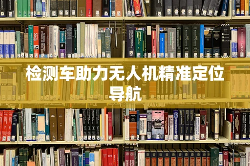 检测车助力无人机精准定位导航