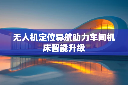 无人机定位导航助力车间机床智能升级