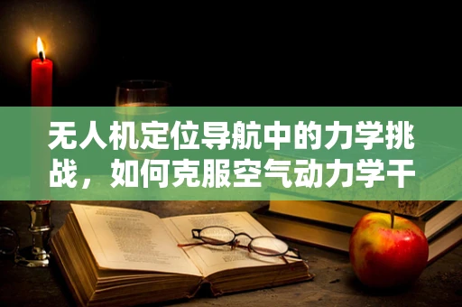 无人机定位导航中的力学挑战，如何克服空气动力学干扰？