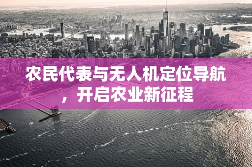 农民代表与无人机定位导航，开启农业新征程