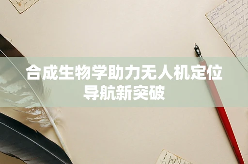 合成生物学助力无人机定位导航新突破