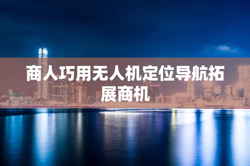 商人巧用无人机定位导航拓展商机