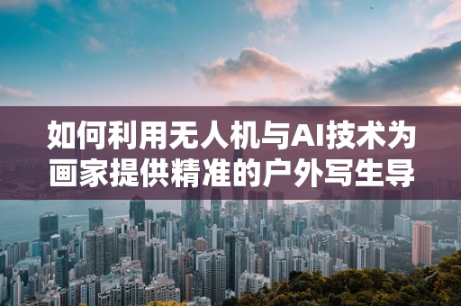 如何利用无人机与AI技术为画家提供精准的户外写生导航？