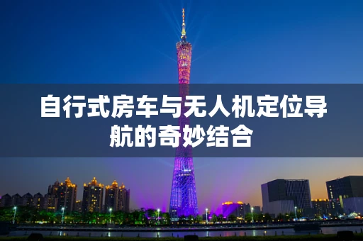 自行式房车与无人机定位导航的奇妙结合