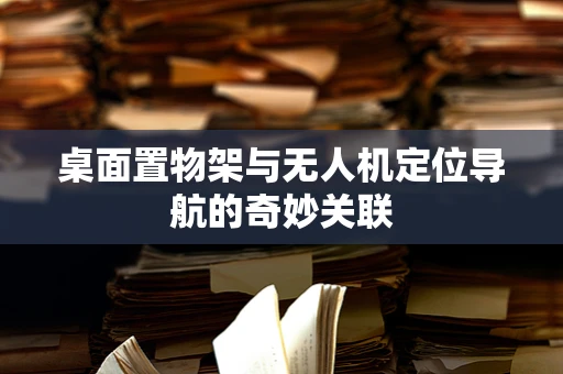 桌面置物架与无人机定位导航的奇妙关联