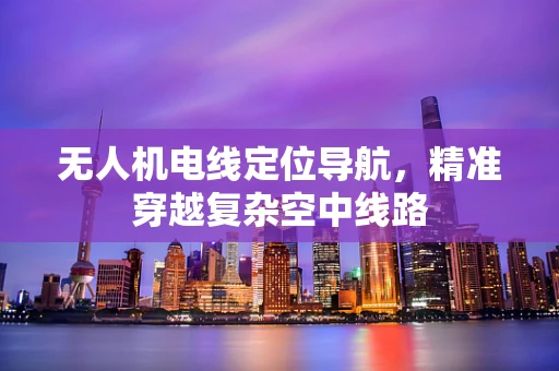 无人机电线定位导航，精准穿越复杂空中线路