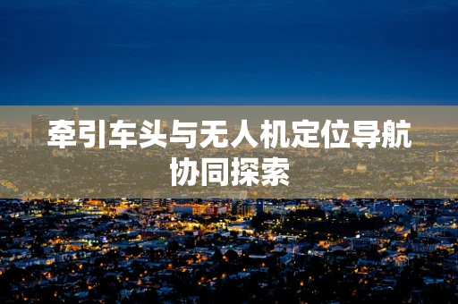 牵引车头与无人机定位导航协同探索