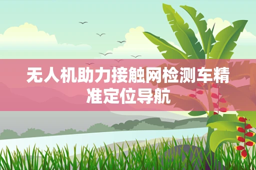 无人机助力接触网检测车精准定位导航