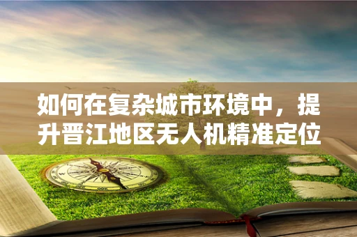 如何在复杂城市环境中，提升晋江地区无人机精准定位导航的挑战与对策？