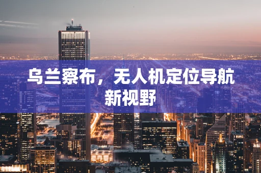 乌兰察布，无人机定位导航新视野
