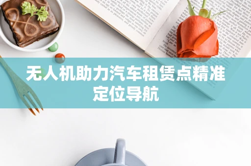 无人机助力汽车租赁点精准定位导航