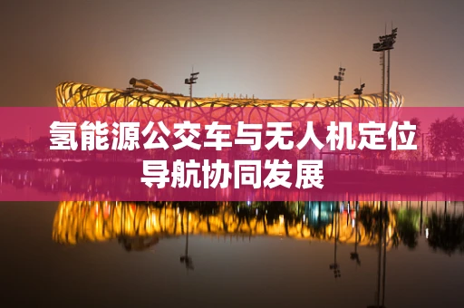 氢能源公交车与无人机定位导航协同发展