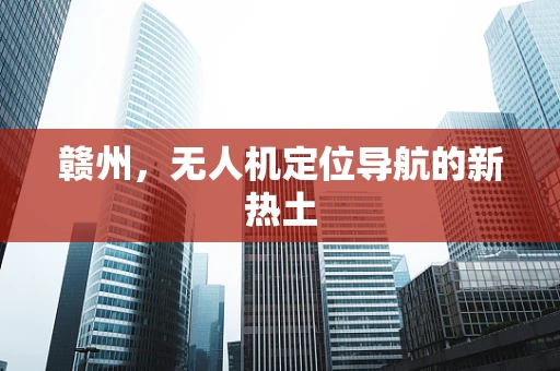 赣州，无人机定位导航的新热土