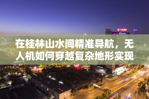 在桂林山水间精准导航，无人机如何穿越复杂地形实现高精度定位？