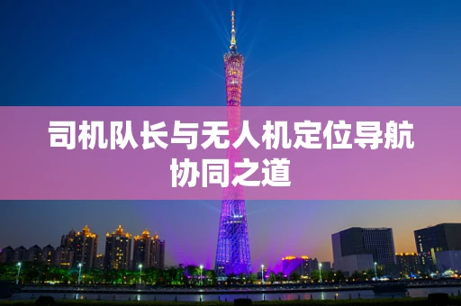 司机队长与无人机定位导航协同之道