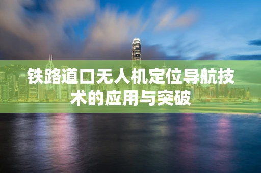 铁路道口无人机定位导航技术的应用与突破