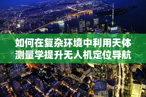 如何在复杂环境中利用天体测量学提升无人机定位导航的精度？