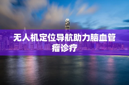 无人机定位导航助力脑血管瘤诊疗