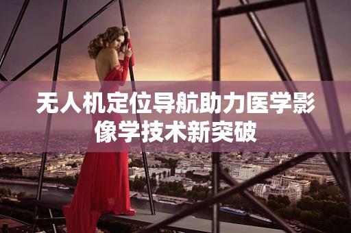 无人机定位导航助力医学影像学技术新突破