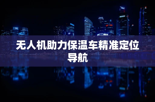 无人机助力保温车精准定位导航