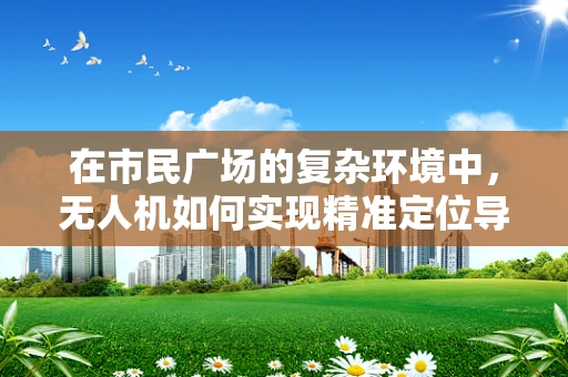 在市民广场的复杂环境中，无人机如何实现精准定位导航？