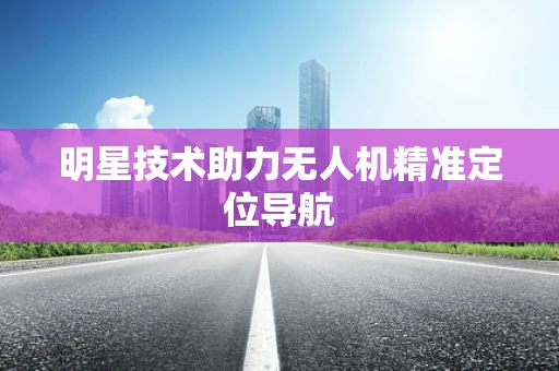 明星技术助力无人机精准定位导航