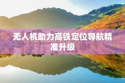 无人机助力高铁定位导航精准升级