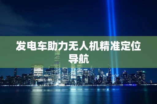 发电车助力无人机精准定位导航