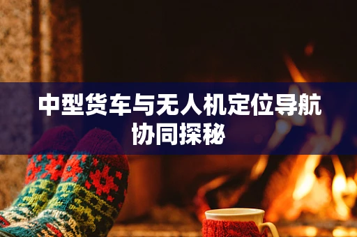中型货车与无人机定位导航协同探秘
