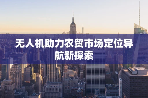 无人机助力农贸市场定位导航新探索