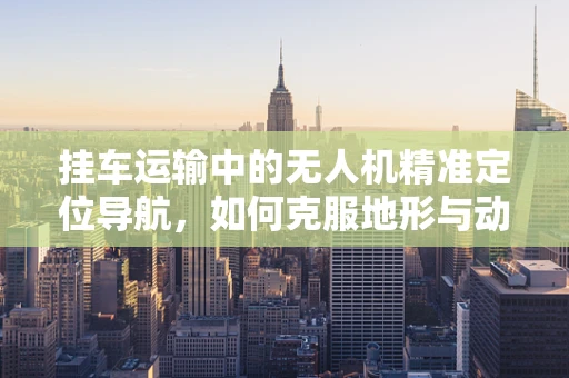 挂车运输中的无人机精准定位导航，如何克服地形与动态环境挑战？