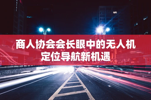 商人协会会长眼中的无人机定位导航新机遇