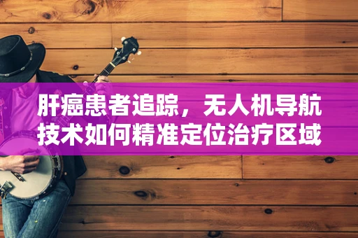 肝癌患者追踪，无人机导航技术如何精准定位治疗区域？