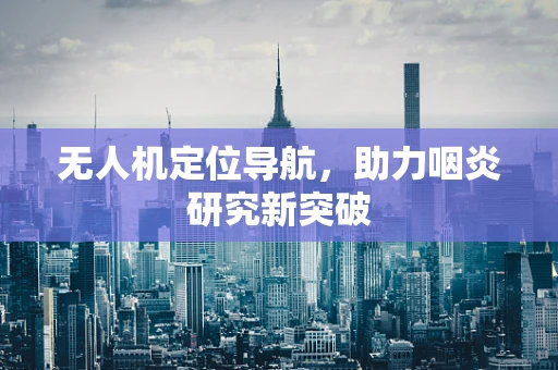 无人机定位导航，助力咽炎研究新突破