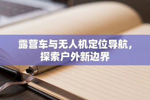 露营车与无人机定位导航，探索户外新边界