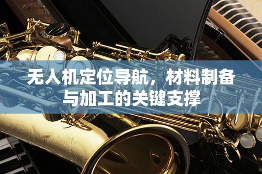 无人机定位导航，材料制备与加工的关键支撑