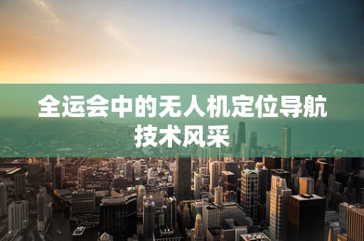 全运会中的无人机定位导航技术风采