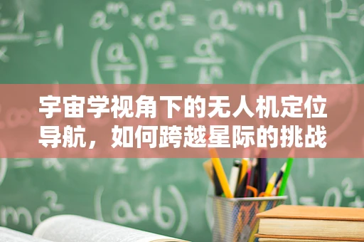宇宙学视角下的无人机定位导航，如何跨越星际的挑战？