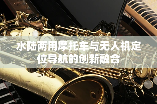 水陆两用摩托车与无人机定位导航的创新融合