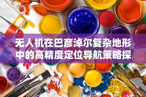 无人机在巴彦淖尔复杂地形中的高精度定位导航策略探讨